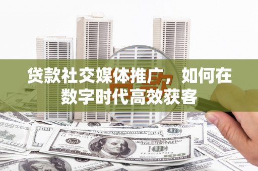 张掖贷款社交媒体推广，如何在数字时代高效获客