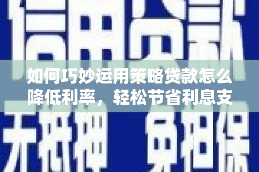 张掖如何巧妙运用策略贷款怎么降低利率，轻松节省利息支出