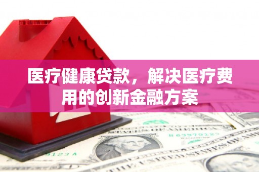 张掖医疗健康贷款，解决医疗费用的创新金融方案