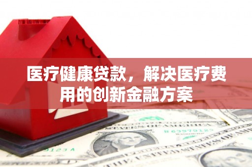 张掖医疗健康贷款，解决医疗费用的创新金融方案