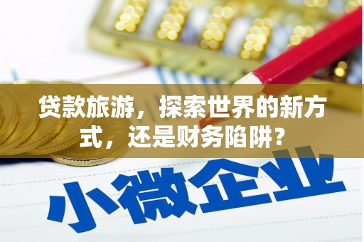张掖贷款旅游，探索世界的新方式，还是财务陷阱？