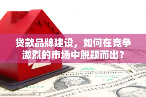 张掖贷款品牌建设，如何在竞争激烈的市场中脱颖而出？